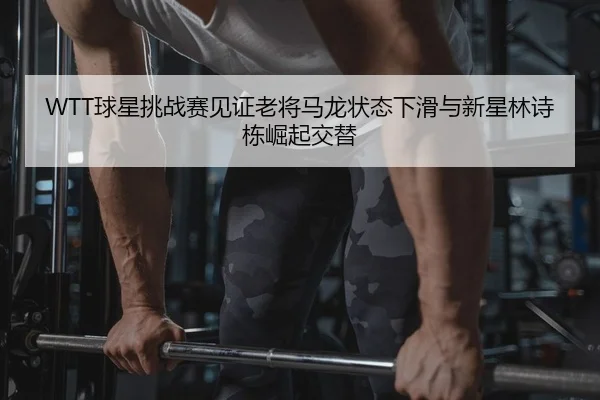 WTT球星挑战赛见证老将马龙状态下滑与新星林诗栋崛起交替