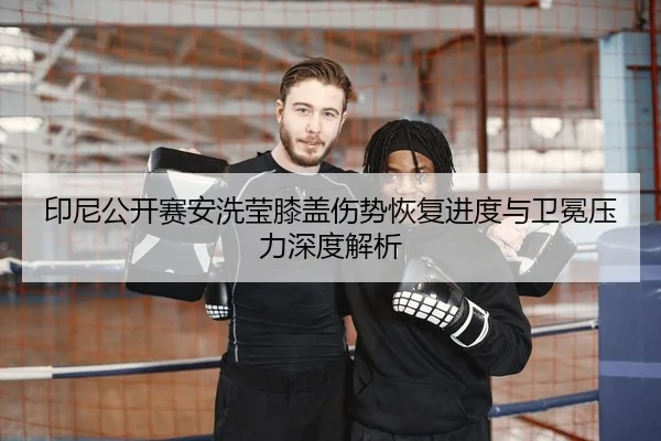 印尼公开赛安洗莹膝盖伤势恢复进度与卫冕压力深度解析
